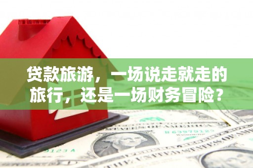 阳泉贷款旅游，一场说走就走的旅行，还是一场财务冒险？