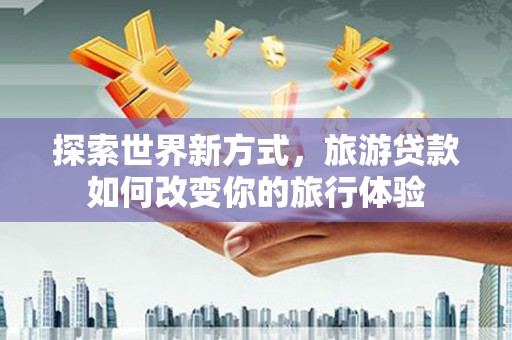 阳泉探索世界新方式，旅游贷款如何改变你的旅行体验