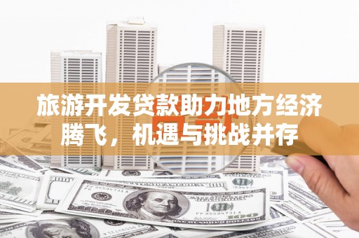 阳泉旅游开发贷款助力地方经济腾飞，机遇与挑战并存