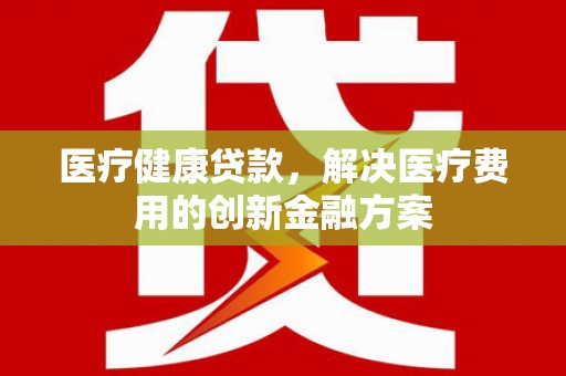 阳泉医疗健康贷款，解决医疗费用的创新金融方案