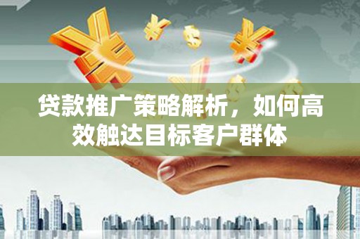 阳泉贷款推广策略解析，如何高效触达目标客户群体