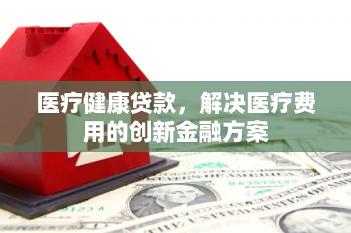 阳泉医疗健康贷款，解决医疗费用的创新金融方案