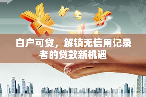 阳泉白户可贷，解锁无信用记录者的贷款新机遇