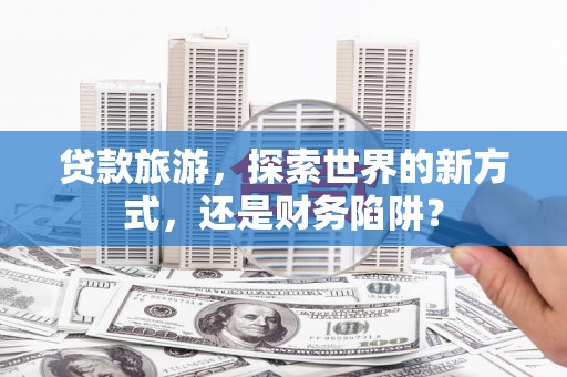 阳泉贷款旅游，探索世界的新方式，还是财务陷阱？