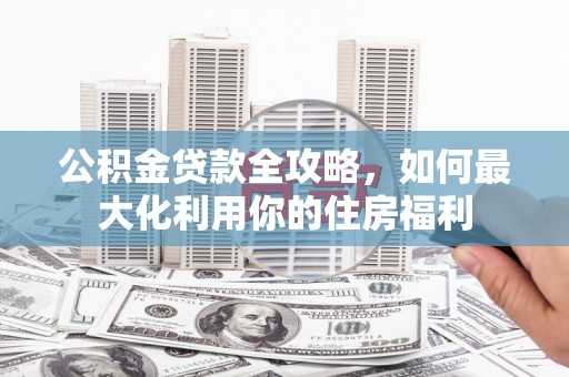阳泉公积金贷款全攻略，如何最大化利用你的住房福利