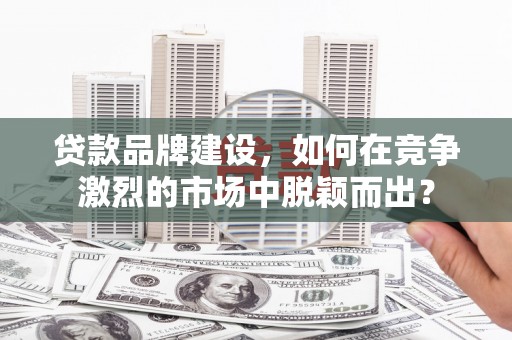 阳泉贷款品牌建设，如何在竞争激烈的市场中脱颖而出？